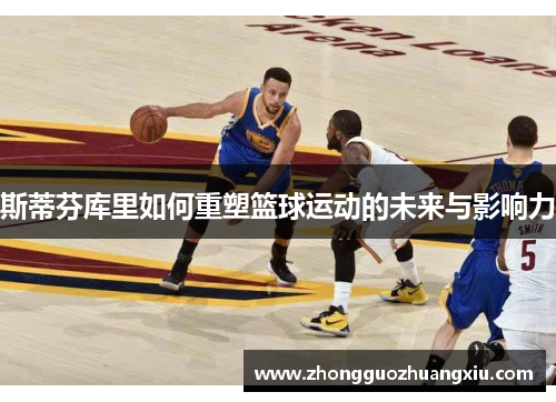 斯蒂芬库里如何重塑篮球运动的未来与影响力